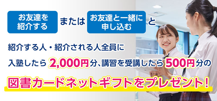 お友達を紹介するまたはお友達と一緒に申し込むと、紹介する人・紹介される人全員に入塾したら2,000円分、講習を受講したら500円分の図書カードネットギフトをプレゼント！