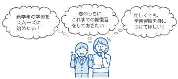 「新学期の学習をスムーズに始めたい！」 「春のうちにこれまでの総復習をしておきたい！」 「忙しくても、学習習慣を身につけてほしい！」