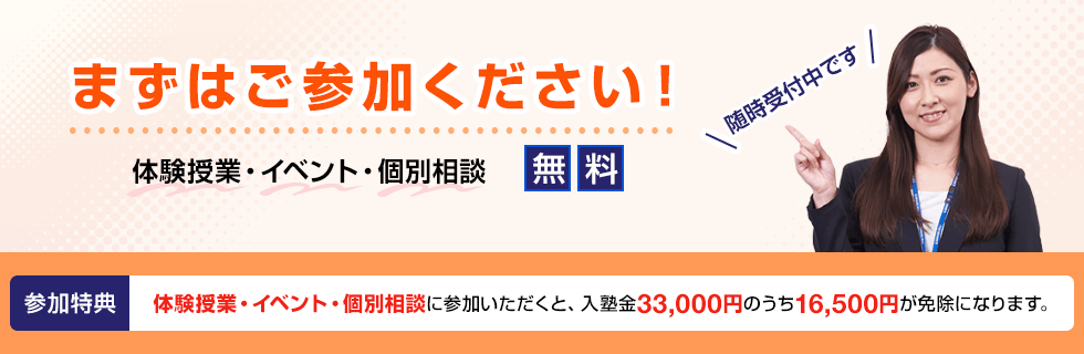 まずはご参加ください！ 体験授業・イベント・個別相談 無料 随時受付中です 参加特典 体験授業・イベント・個別相談に参加いただくと、入塾金33,000円のうち16,500円が免除になります。