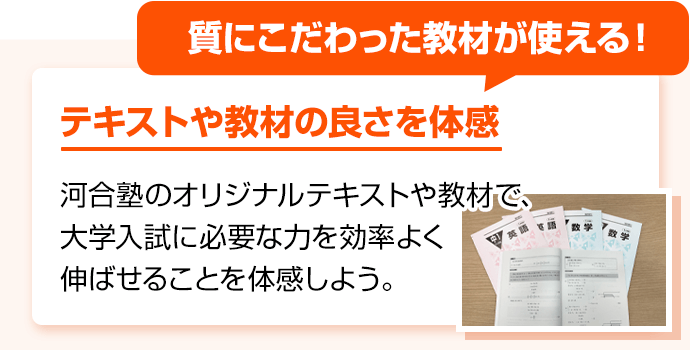 質にこだわった教材が使える！ テキストや教材の良さを体感 河合塾のオリジナルテキストや教材で、大学入試に必要な力を効率よく伸ばせることを体感しよう。