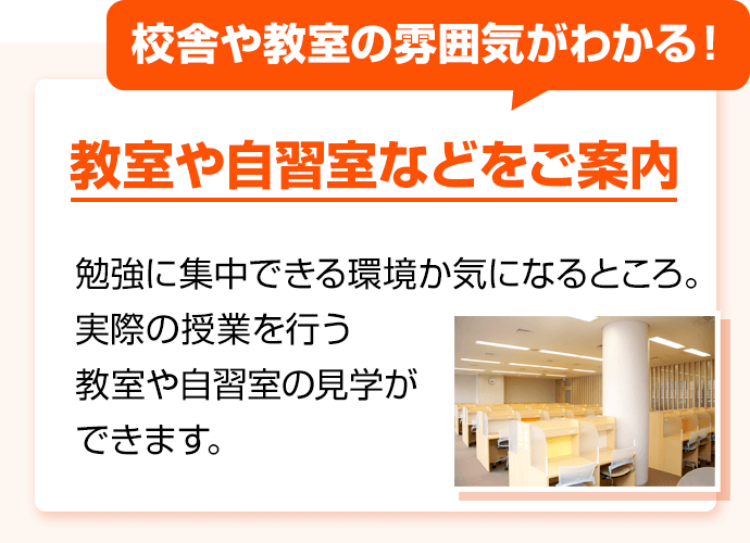 校舎や教室の雰囲気がわかる！ 教室や自習室などをご案内 勉強に集中できる環境か気になるところ。実際の授業を行う教室や自習室の見学ができます。