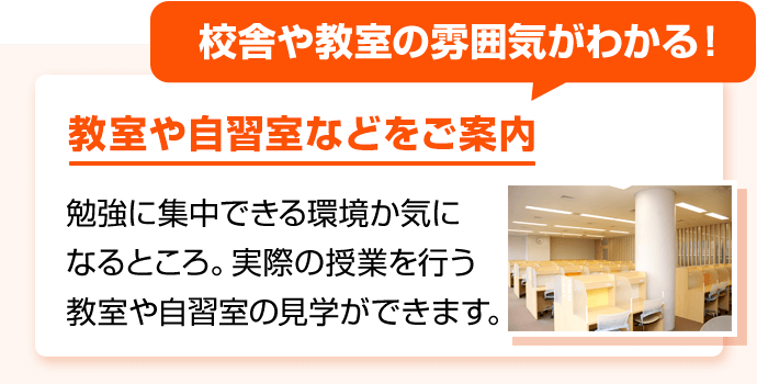 校舎や教室の雰囲気がわかる！ 教室や自習室などをご案内 勉強に集中できる環境か気になるところ。実際の授業を行う教室や自習室の見学ができます。