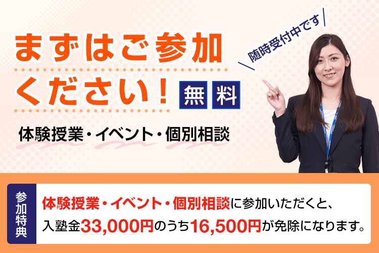 まずはご参加ください！ 体験授業・イベント・個別相談 無料 随時受付中です 参加特典 体験授業・イベント・個別相談に参加いただくと、入塾金33,000円のうち16,500円が免除になります。
