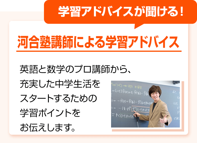 学習アドバイスが聞ける！ 河合塾講師による学習アドバイス 英語と数学のプロ講師から、充実した中学生活をスタートするための学習ポイントをお伝えします。