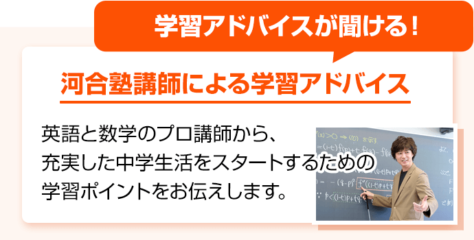 学習アドバイスが聞ける！ 河合塾講師による学習アドバイス 英語と数学のプロ講師から、充実した中学生活をスタートするための学習ポイントをお伝えします。