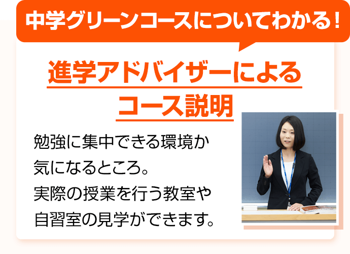 中学グリーンコースについてわかる！ 進学アドバイザーによるコース説明 勉強に集中できる環境か気になるところ。実際の授業を行う教室や自習室の見学ができます。