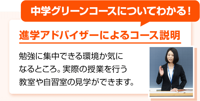 中学グリーンコースについてわかる！ 進学アドバイザーによるコース説明 勉強に集中できる環境か気になるところ。実際の授業を行う教室や自習室の見学ができます。