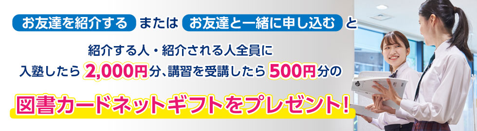 お友達を紹介するまたはお友達と一緒に申し込むと、紹介する人・紹介される人全員に入塾したら2,000円分、講習を受講したら500円分の図書カードネットギフトをプレゼント！