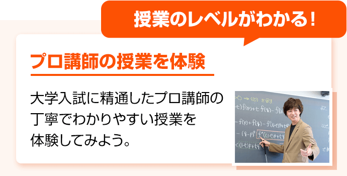 授業のレベルがわかる！ プロ講師の授業を体験 大学入試に精通したプロ講師の丁寧でわかりやすい授業を体験してみよう。