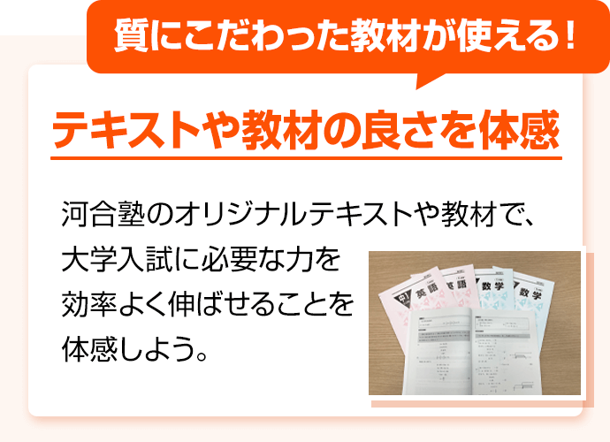 質にこだわった教材が使える！ テキストや教材の良さを体感 河合塾のオリジナルテキストや教材で、大学入試に必要な力を効率よく伸ばせることを体感しよう。