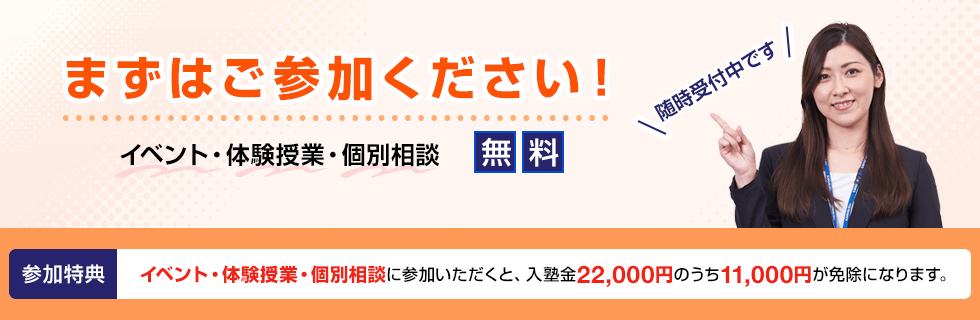 まずはご参加ください！ イベント・体験授業・個別相談 無料 随時受付中です 参加特典 イベント・体験授業・個別相談に参加いただくと、入塾金22,000円のうち11,000円が免除になります。