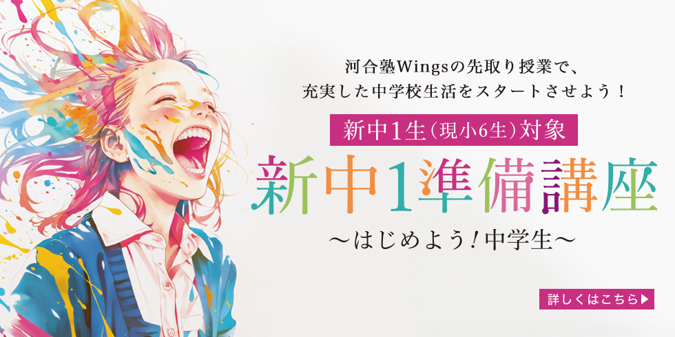 河合塾Wingsの先取り授業で、充実した中学校生活をスタートさせよう！ 新中1生（現小6生）対象 新中1準備講座～はじめよう！中学生～ 詳しくはこちら