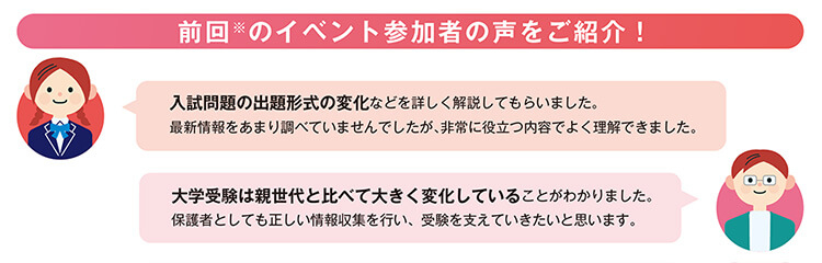 前回※のイベント参加者の声をご紹介！ 「入試問題の出題形式の変化などを詳しく解説してもらいました。最新情報をあまり調べていませんでしたが、非常に役立つ内容でよく理解できました。」 「大学受験は親世代と比べて大きく変化していることがわかりました。保護者としても正しい情報収集を行い、受験を支えていきたいと思います。」