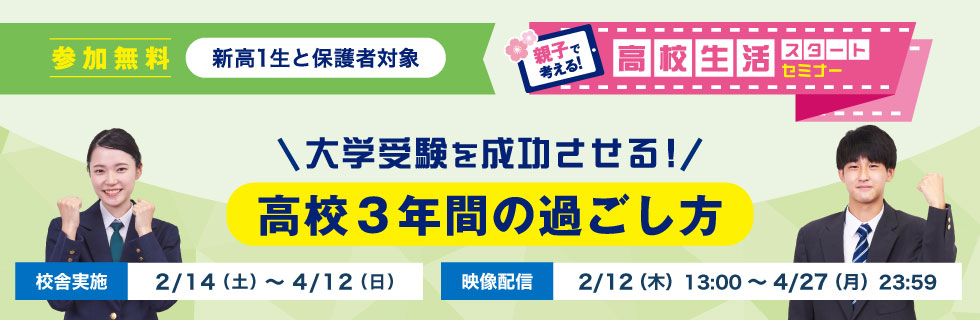 大学受験を成功させる！ 高校3年間の過ごし方 親子で考える！高校生活スタートセミナー 参加無料 新高1生と保護者対象 校舎実施：2/14（土）～4/12（日） 映像配信：2/12（木）13：00～4/27（月）23：59