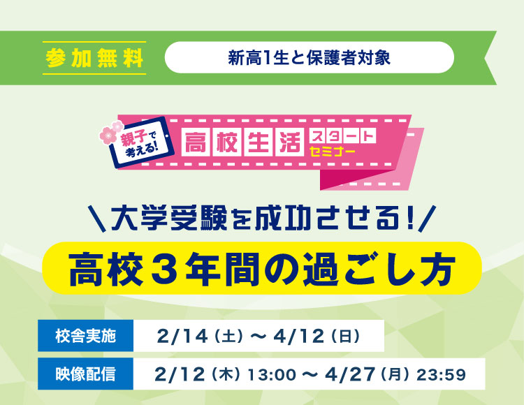 大学受験を成功させる！ 高校3年間の過ごし方 親子で考える！高校生活スタートセミナー 参加無料 新高1生と保護者対象 校舎実施：2/14（土）～4/12（日） 映像配信：2/12（木）13：00～4/27（月）23：59
