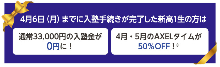 4月6日（月）までに入塾手続きが完了した新高1生の方は 通常33,000円の入塾金が0円に！ 4月・5月のAXELタイムが50％OFF！※