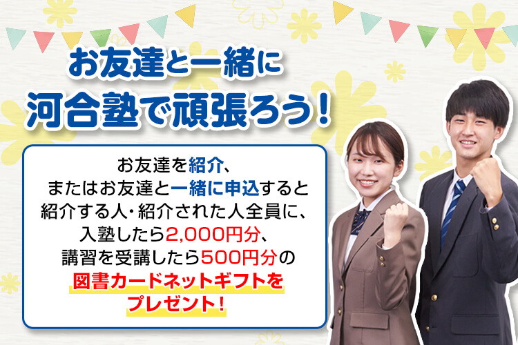 お友達と一緒に河合塾SINKAで頑張ろう！ お友達を紹介、またはお友達と一緒に申込すると紹介する人・紹介された人全員に、入塾したら2,000円分、講習を受講したら500円分の図書カードネットギフトをプレゼント！