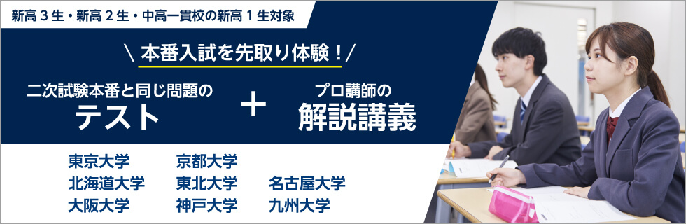 新高3生・新高2生・中高一貫校の新高1生対象 本番入試を先取り体験！ 二次試験本番と同じ問題のテスト ＋ プロ講師の解説講義 東京大学、京都大学、北海道大学、東北大学、名古屋大学、大阪大学、神戸大学、九州大学