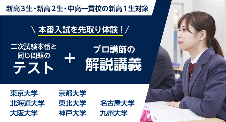 新高3生・新高2生・中高一貫校の新高1生対象 本番入試を先取り体験！ 二次試験本番と同じ問題のテスト ＋ プロ講師の解説講義 東京大学、京都大学、北海道大学、東北大学、名古屋大学、大阪大学、神戸大学、九州大学