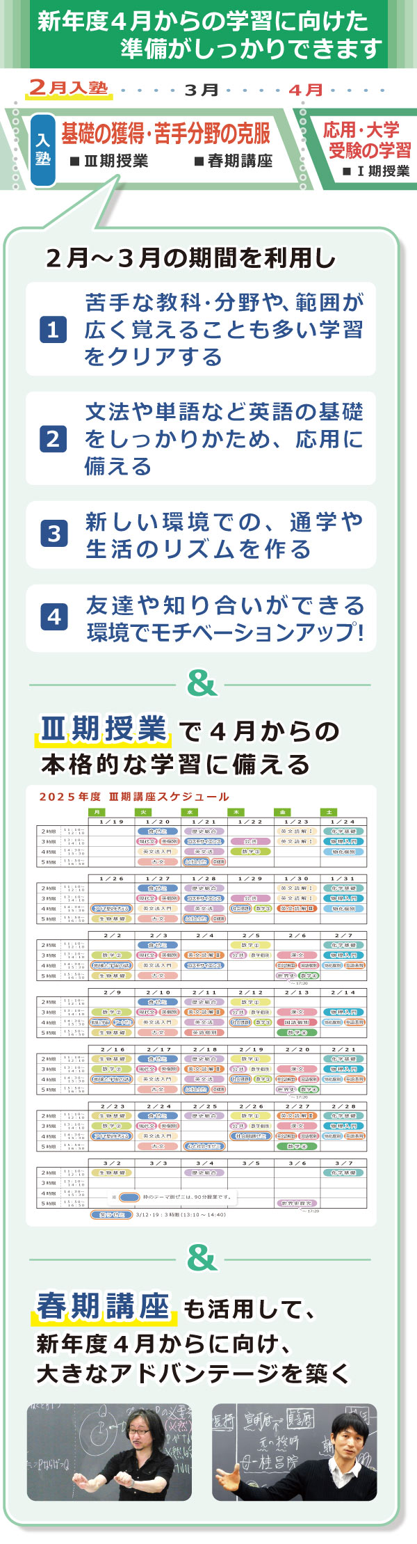 ２月入塾では、高２学齢の学習を例としてあげると、２月～３月の期間を利用して次の活用ができます。　（１）苦手な教科・分野や、範囲が広く覚えることも多い学習をクリアする。（２）文法や単語など英語の基礎をしっかりかため、応用に備える。（３）「共通テスト対策」をいち早くスタートできる。（４）友達や知り合いができる環境でモチベーションアップ！　＆　Ⅲ期授業で４月からの本格的な学習に備える　＆　春期講座も活用して、新年度４月からに向け、大きなアドバンテージを築く