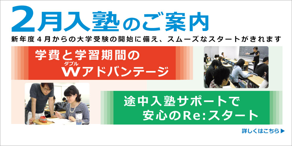 ２月入塾のご案内　新年度４月からの大学受験の開始に備え、スムーズなスタートがきれます。学費と学習期間のＷ(ダブル)アドバンテージ。途中入塾サポートで安心のRe:スタートがきれます。　詳しくはこちら