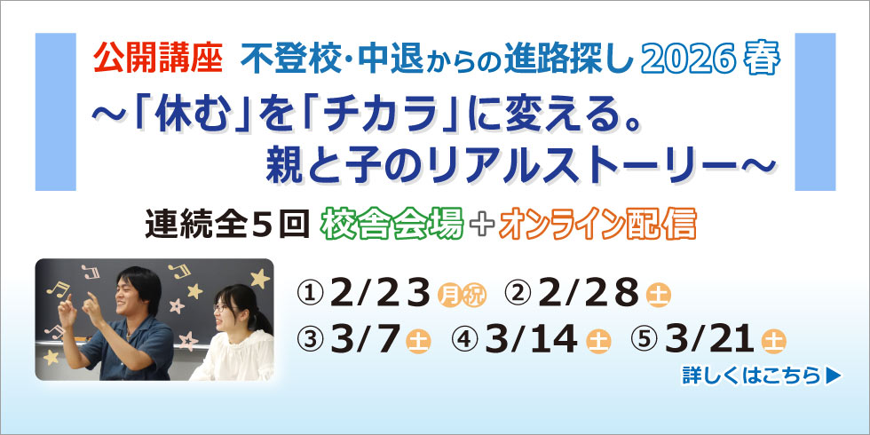 公開講座 不登校・中退からの進路探し 2026 春 ～「休む」を「チカラ」に変える。親と子のリアルストーリー～ 連続全５回 校舎会場+オンライン配信 ①２/２３（月・祝） ②２/２８（土） ③３/７（土） ④３/１４（土） ⑤３/２１（土） 詳しくはこちら