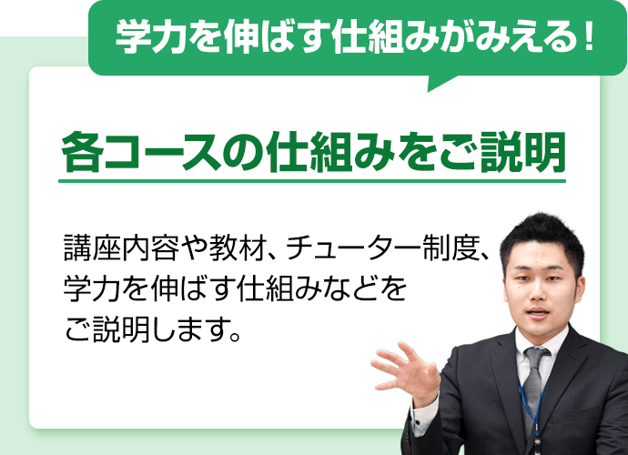 学力を伸ばす仕組みがみえる！各コースの仕組みをご説明。講座内容や教材、チューター制度、学力を伸ばす仕組みなどをご説明します。