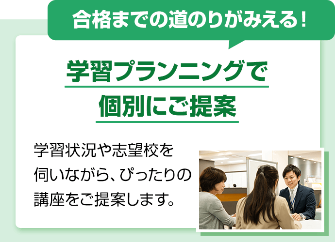 合格までの道のりがみえる！学習プランニングで個別にご提案。学習状況や志望校を伺いながら、ぴったりの講座をご提案します。