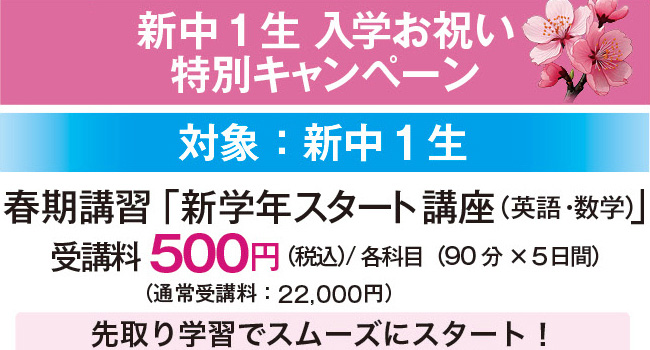 新中1生 入学お祝い特別キャンペーン 対象：新中1生 春期講習「新学年スタート講座（英語・数学）」 受講料500円（税込）／各科目（90分×5日間）（通常受講料：22,000円）先取り学習でスムーズにスタート！
