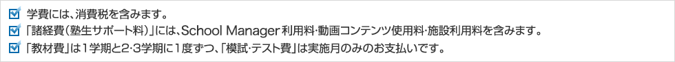 学費には、消費税を含みます。「諸経費（塾生サポート料）」には、塾生ポータルサイト（My Wings）利用料・動画コンテンツ使用料・施設利用料を含みます。「教材費」は1学期と2・3学期に1度ずつ、「模試・テスト費」は実施月のみのお支払いです。