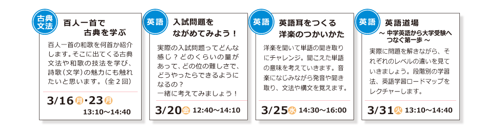 古典文法「百人一首で古典を学ぶ」3/16(月)・3/23(月) 13:10～14:40 ／ 英語「入試問題をながめてみよう！」3/20(金) 12:40～14::10 ／ 英語「英語耳をつくる洋楽のつかいかた」3/25(水) 14:30～16:00 ／ 英語「英語道場 ～ 中学英語から大学受験へつなぐ第一歩 ～」3/31(火) 13:10～14:40