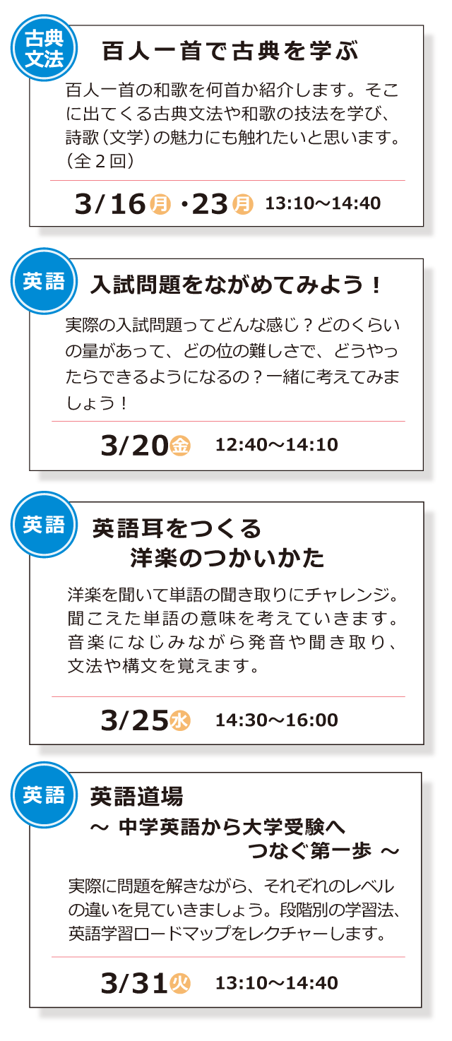 古典文法「百人一首で古典を学ぶ」3/16(月)・3/23(月) 13:10～14:40 ／ 英語「入試問題をながめてみよう！」3/20(金) 12:40～14::10 ／ 英語「英語耳をつくる洋楽のつかいかた」3/25(水) 14:30～16:00 ／ 英語「英語道場 ～ 中学英語から大学受験へつなぐ第一歩 ～」3/31(火) 13:10～14:40