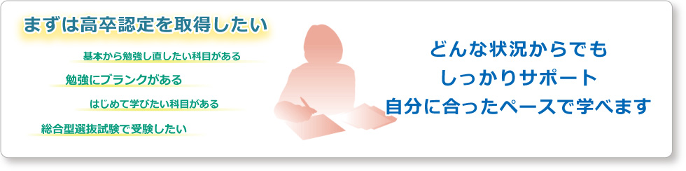 まずは高卒認定を取得したい、基本から勉強し直したい科目がある、勉強にブランクがある、はじめて学びたい科目がある、総合型選抜試験で受験したい、など、どんな状況からでもしっかりサポート。自分に合ったペースで学べます。