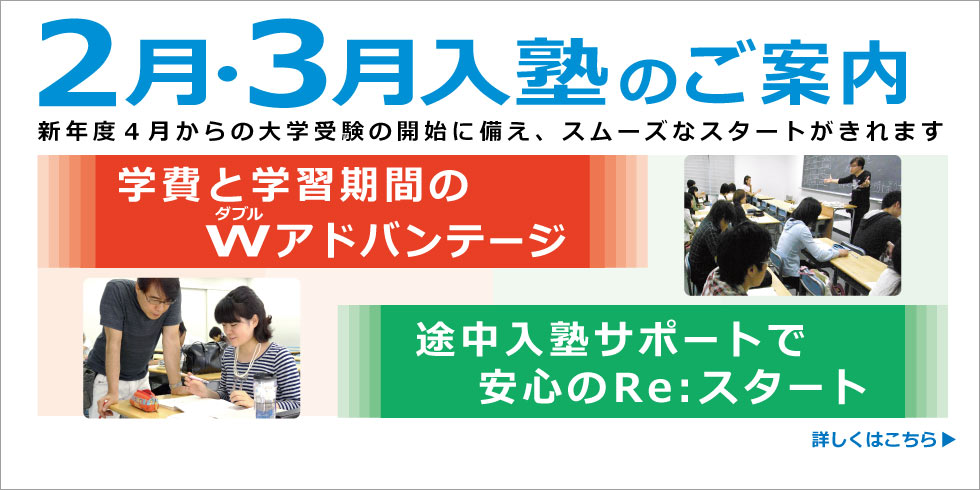 ２月・３月入塾のご案内　新年度４月からの大学受験の開始に備え、スムーズなスタートがきれます。学費と学習期間のＷ(ダブル)アドバンテージ。途中入塾サポートで安心のRe:スタートがきれます。　詳しくはこちら