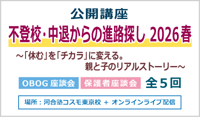 公開講座 不登校・中退からの進路探し 2026 春 ～「休む」を「チカラ」に変える。親と子のリアルストーリー～ OBOG座談会 保護者座談会 全５回 場所：河合塾コスモ東京校 ＋ オンラインライブ配信