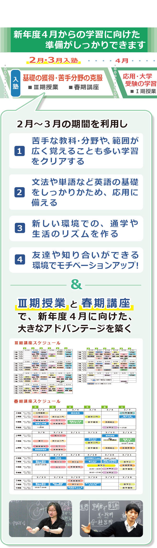 ２月・3月入塾では、高２学齢の学習を例としてあげると、２月～３月の期間を利用して次の活用ができます。　（１）苦手な教科・分野や、範囲が広く覚えることも多い学習をクリアする。（２）文法や単語など英語の基礎をしっかりかため、応用に備える。（３）「共通テスト対策」をいち早くスタートできる。（４）友達や知り合いができる環境でモチベーションアップ！　＆　Ⅲ期授業で４月からの本格的な学習に備える　＆　春期講座も活用して、新年度４月からに向け、大きなアドバンテージを築く
