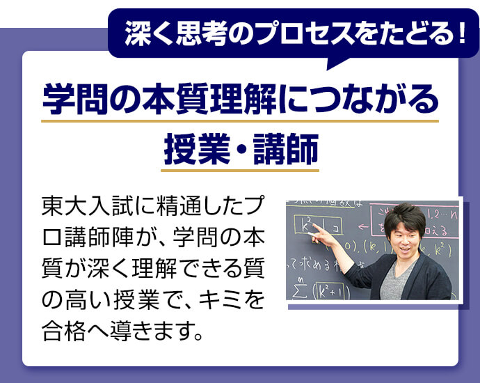 深く思考のプロセスをたどる！ 学問の本質理解につながる授業・講師 東大入試に精通したプロ講師陣が学問の本質が深く理解できる質の高い授業でキミを合格へ導きます。