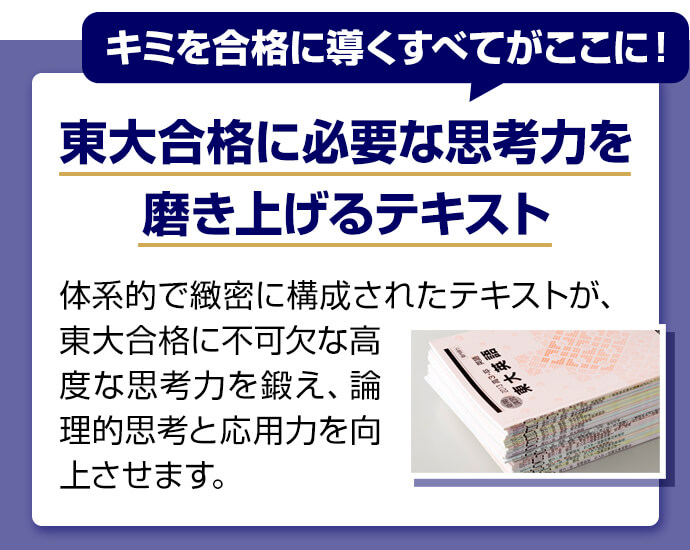 キミを合格に導くすべてがここに！ 東大合格に必要な思考力を磨き上げるテキスト 体系的で緻密に構成されたテキストが、東大合格に不可欠な高度な思考力を鍛え、論理的思考と応用力を向上させます。