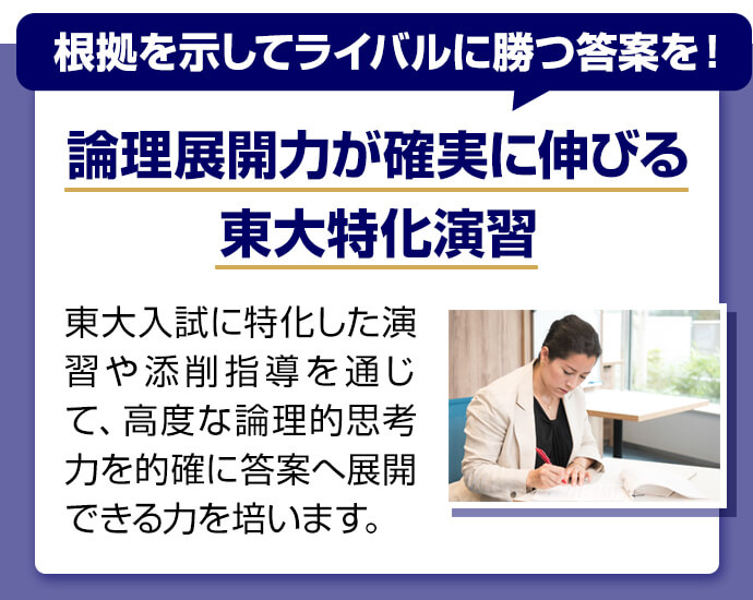 根拠を示してライバルに勝つ答案を！ 論理展開力が確実に伸びる東大特化演習 東大入試に特化した演習や添削指導を通じて、高度な論理的思考力を的確に答案へ展開できる力を培います。