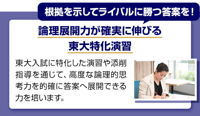 根拠を示してライバルに勝つ答案を！ 論理展開力が確実に伸びる東大特化演習 東大入試に特化した演習や添削指導を通じて、高度な論理的思考力を的確に答案へ展開できる力を培います。