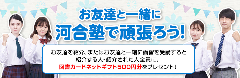 お友達と一緒に河合塾で頑張ろう！お友達を紹介、またはお友達と一緒に講習を受講すると紹介する人・紹介された人全員に、図書カードネットギフト500円分をプレゼント！