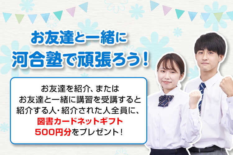 お友達と一緒に河合塾で頑張ろう！お友達を紹介、またはお友達と一緒に講習を受講すると紹介する人・紹介された人全員に、図書カードネットギフト500円分をプレゼント！