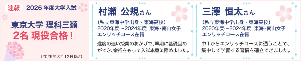 速報 2026年度大学入試 東京大学 理科三類 2名現役合格！ (2026年3月12日時点) 村瀬　公規さん（私立東海中学出身・東海高校）2020年度～2024年度 東海・南山女子エンリッチコース在籍　進度の速い授業のおかげで、早期に基礎固めができ、余裕をもって入試本番に臨めました。 三澤　恒太さん（私立東海中学出身・東海高校） 2020年度～2024年度 東海・南山女子エンリッチコース在籍 中1からエンリッチコースに通うことで、集中して学習する習慣を確立できました。