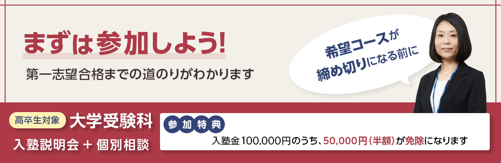 まずは参加しよう！第一志望合格までの道のりがわかります 希望コースが締め切りになる前に 高卒生対象 大学受験科 入塾説明会＋個別相談 参加特典：入塾金100,000円のうち、50,000円（半額）が免除になります