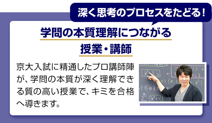 深く思考のプロセスをたどる！ 学問の本質理解につながる授業・講師 京大入試に精通したプロ講師陣が学問の本質が深く理解できる質の高い授業でキミを合格へ導きます。