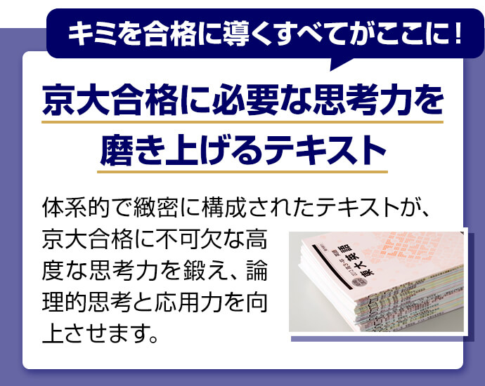 キミを合格に導くすべてがここに！ 京大合格に必要な思考力を磨き上げるテキスト 体系的で緻密に構成されたテキストが、京大合格に不可欠な高度な思考力を鍛え、論理的思考と応用力を向上させます。