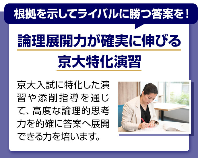 根拠を示してライバルに勝つ答案を！ 論理展開力が確実に伸びる京大特化演習 京大入試に特化した演習や添削指導を通じて、高度な論理的思考力を的確に答案へ展開できる力を培います。