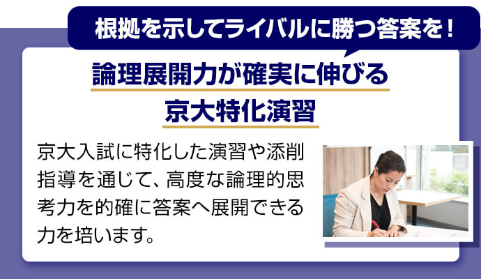 根拠を示してライバルに勝つ答案を！ 論理展開力が確実に伸びる京大特化演習 京大入試に特化した演習や添削指導を通じて、高度な論理的思考力を的確に答案へ展開できる力を培います。