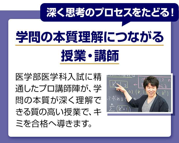 深く思考のプロセスをたどる！ 学問の本質理解につながる授業・講師 医学部医学科入試に精通したプロ講師陣が学問の本質が深く理解できる質の高い授業でキミを合格へ導きます。