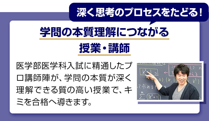 深く思考のプロセスをたどる！ 学問の本質理解につながる授業・講師 医学部医学科入試に精通したプロ講師陣が学問の本質が深く理解できる質の高い授業でキミを合格へ導きます。